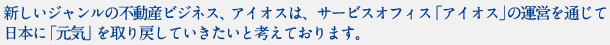 新しいジャンルの不動産ビジネス、アイオスは、サービスオフィス「アイオス」の運営を通じて日本に「元気」を取り戻していきたいと考えております。